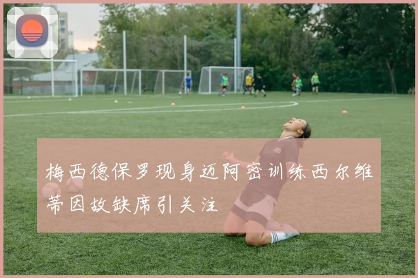 梅西德保罗现身迈阿密训练西尔维蒂因故缺席引关注