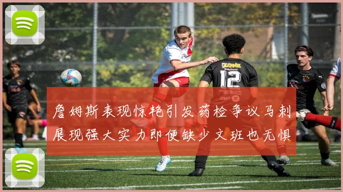 詹姆斯表现惊艳引发药检争议马刺展现强大实力即便缺少文班也无惧挑战