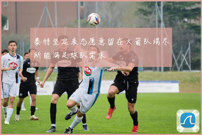 泰特坚定表态愿意留在火箭队竭尽所能满足球队需求