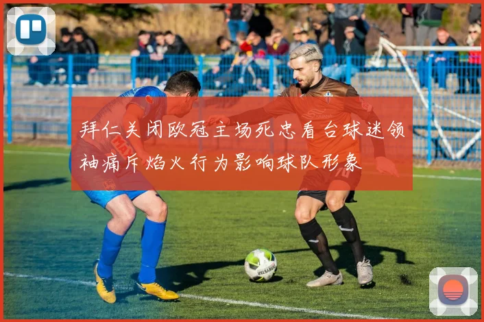 拜仁关闭欧冠主场死忠看台球迷领袖痛斥焰火行为影响球队形象