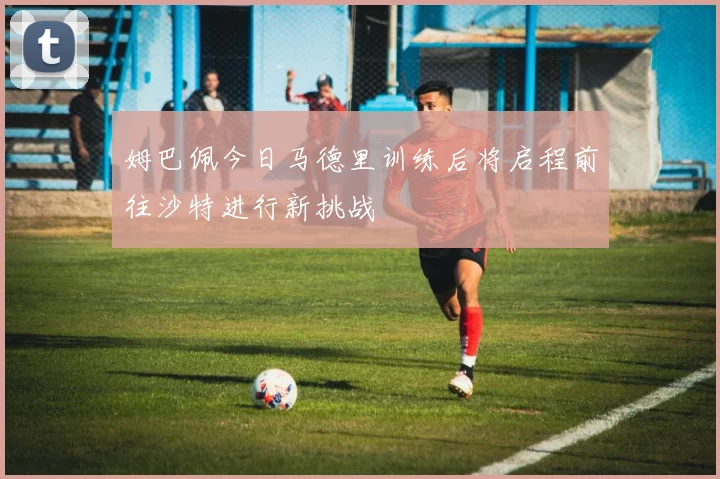 姆巴佩今日马德里训练后将启程前往沙特进行新挑战