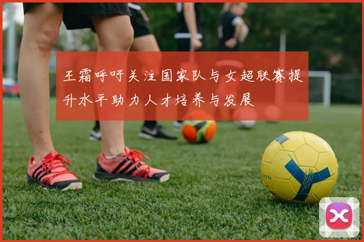 王霜呼吁关注国家队与女超联赛提升水平助力人才培养与发展