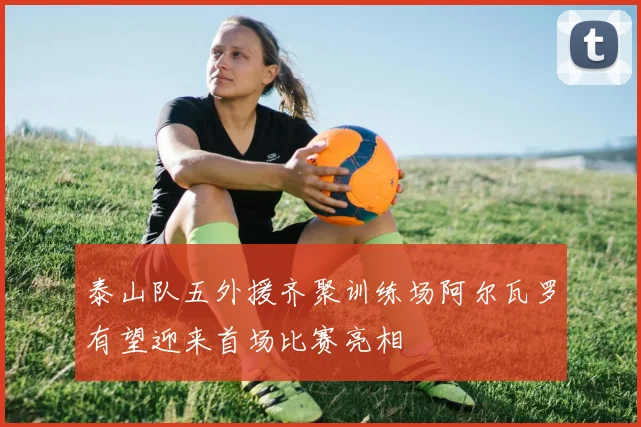 泰山队五外援齐聚训练场阿尔瓦罗有望迎来首场比赛亮相