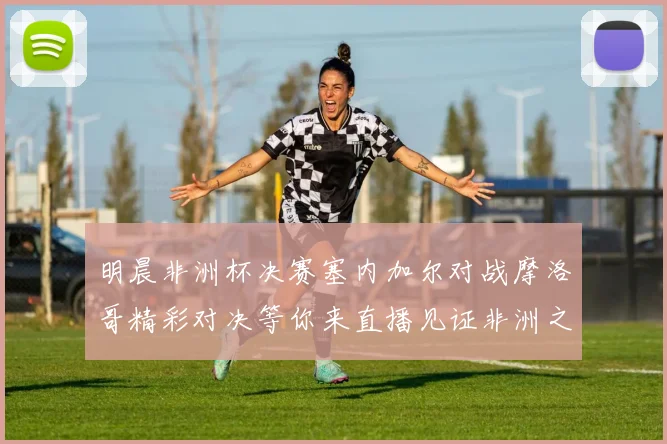 明晨非洲杯决赛塞内加尔对战摩洛哥精彩对决等你来直播见证非洲之王的诞生