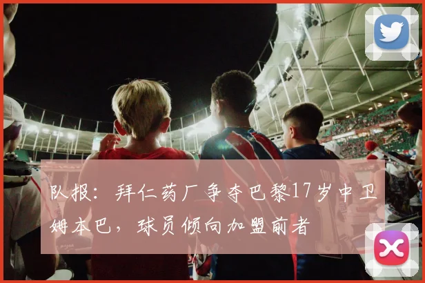队报：拜仁药厂争夺巴黎17岁中卫姆本巴，球员倾向加盟前者