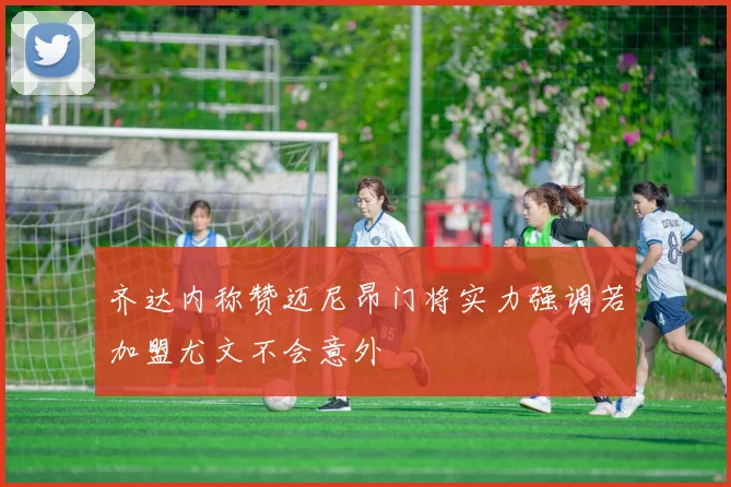 齐达内称赞迈尼昂门将实力强调若加盟尤文不会意外