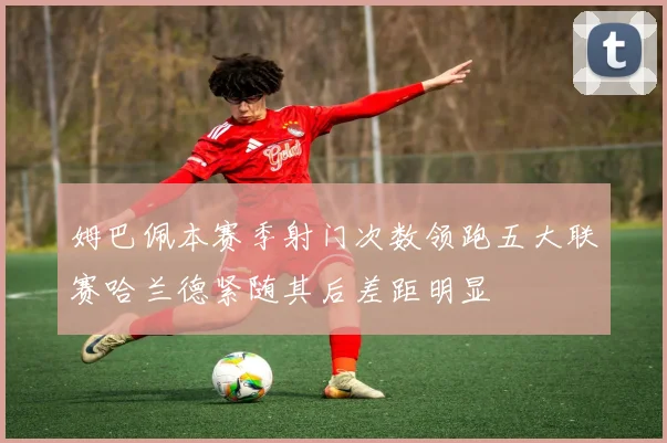 姆巴佩本赛季射门次数领跑五大联赛哈兰德紧随其后差距明显