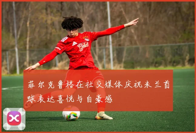菲尔克鲁格在社交媒体庆祝米兰首球表达喜悦与自豪感
