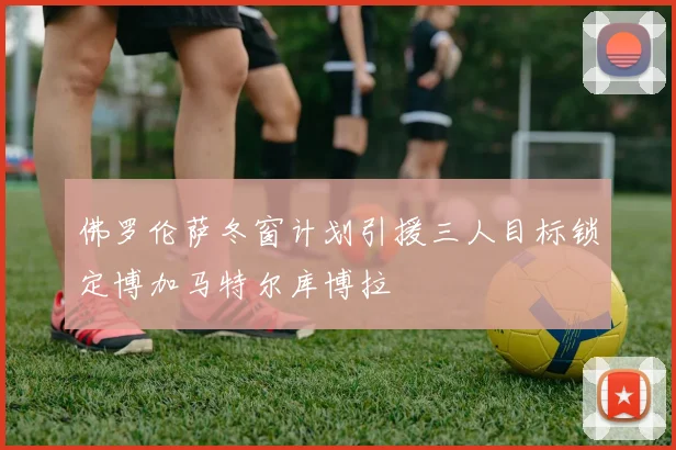 佛罗伦萨冬窗计划引援三人目标锁定博加马特尔库博拉