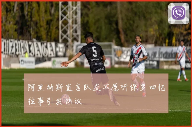 阿里纳斯直言队友不愿听保罗回忆往事引发热议
