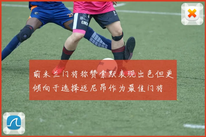 前米兰门将称赞索默表现出色但更倾向于选择迈尼昂作为最佳门将