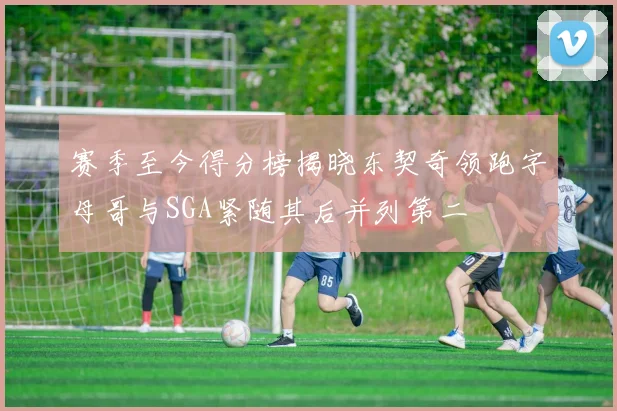 赛季至今得分榜揭晓东契奇领跑字母哥与SGA紧随其后并列第二