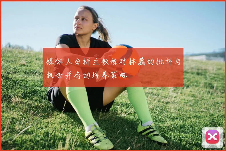 媒体人分析主教练对林葳的批评与机会并存的培养策略