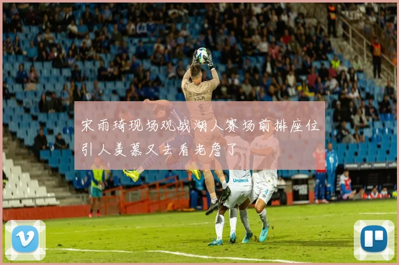 宋雨琦现场观战湖人赛场前排座位引人羡慕又去看老詹了