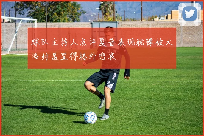 球队主持人点评夏普表现犹豫被大洛封盖显得格外悲哀