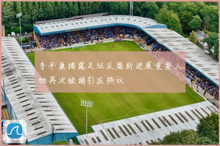 李平康揭露足坛反腐新进展重要人物再次被捕引发热议