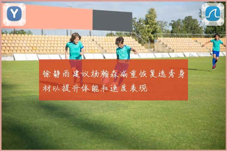 徐静雨建议杨瀚森减重恢复选秀身材以提升体能和速度表现