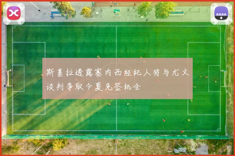 斯基拉透露塞内西经纪人将与尤文谈判争取今夏免签机会