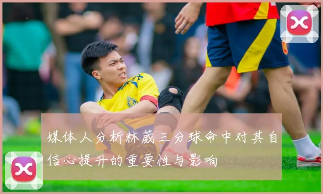 媒体人分析林葳三分球命中对其自信心提升的重要性与影响