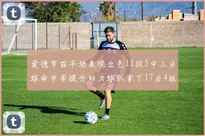 爱德华兹半场表现出色11投5中三分球命中率提升助力球队拿下17分4板1助