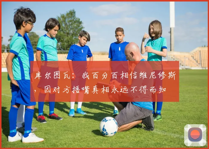 库尔图瓦：我百分百相信维尼修斯，因对方捂嘴真相永远不得而知