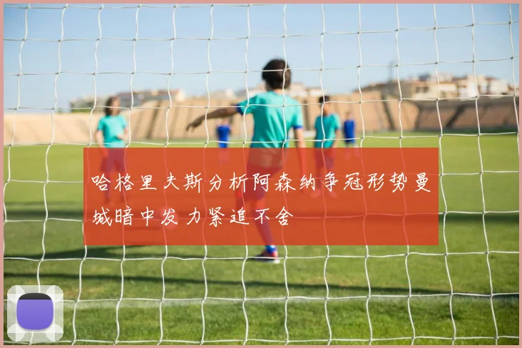 哈格里夫斯分析阿森纳争冠形势曼城暗中发力紧追不舍