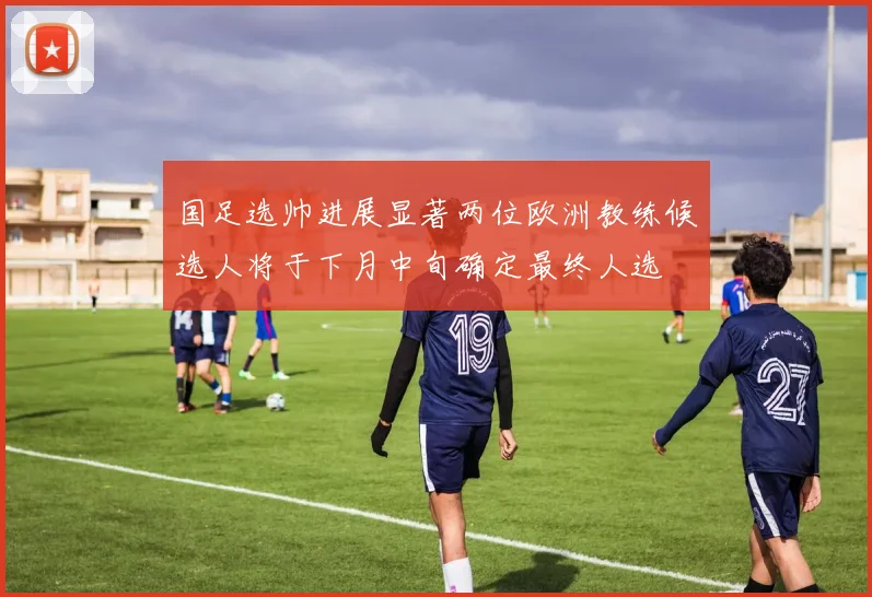 国足选帅进展显著两位欧洲教练候选人将于下月中旬确定最终人选