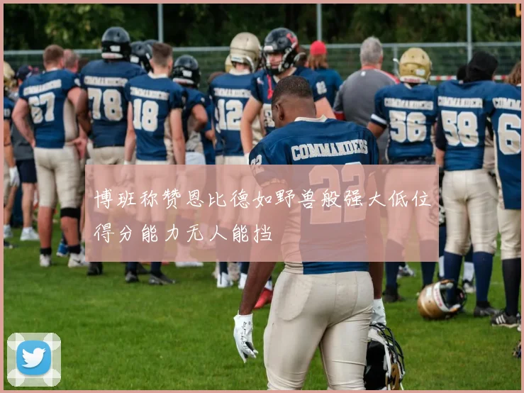 博班称赞恩比德如野兽般强大低位得分能力无人能挡