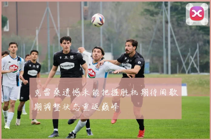克雷桑遗憾未能把握胜机期待间歇期调整状态重返巅峰