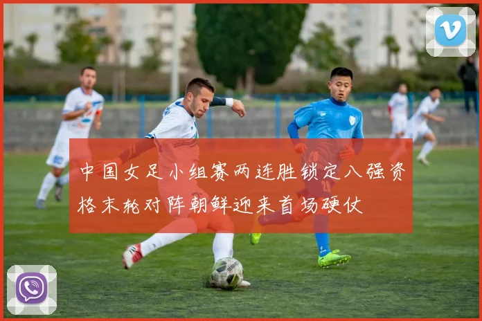 中国女足小组赛两连胜锁定八强资格末轮对阵朝鲜迎来首场硬仗