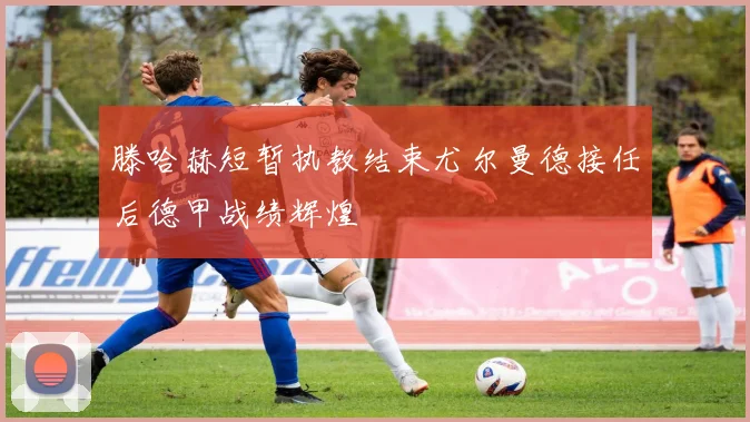 滕哈赫短暂执教结束尤尔曼德接任后德甲战绩辉煌