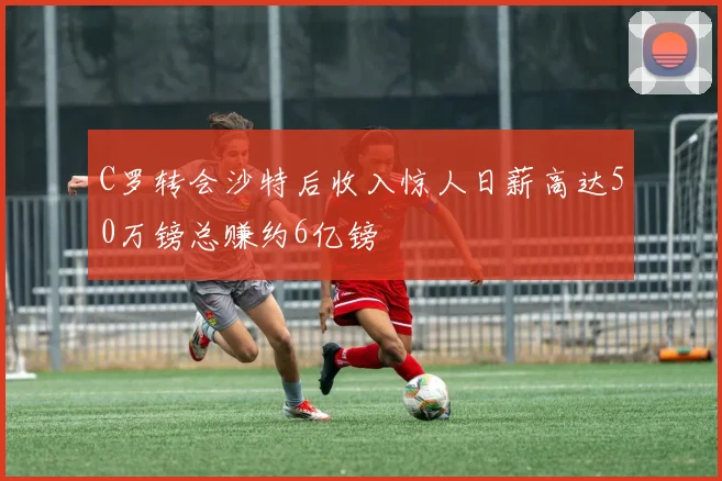 C罗转会沙特后收入惊人日薪高达50万镑总赚约6亿镑