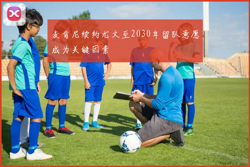 麦肯尼续约尤文至2030年留队意愿成为关键因素