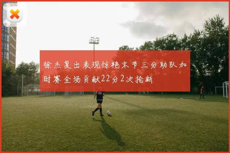 徐杰复出表现惊艳末节三分助队加时赛全场贡献22分2次抢断
