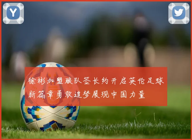 徐彬加盟狼队签长约开启英伦足球新篇章勇敢追梦展现中国力量