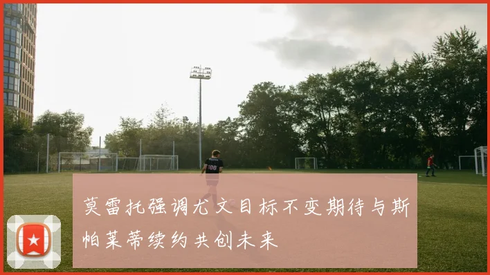 莫雷托强调尤文目标不变期待与斯帕莱蒂续约共创未来