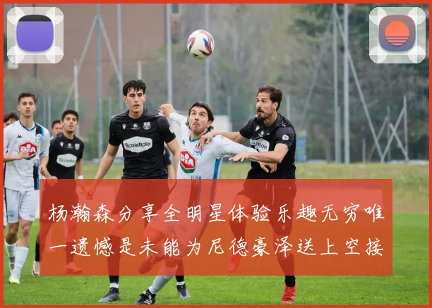 杨瀚森分享全明星体验乐趣无穷唯一遗憾是未能为尼德豪泽送上空接助攻