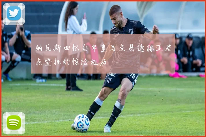纳瓦斯回忆当年皇马交易德赫亚差点登机的惊险经历