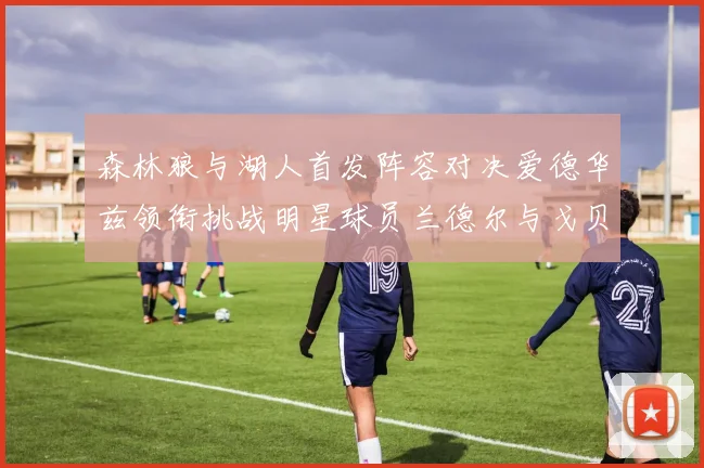 森林狼与湖人首发阵容对决爱德华兹领衔挑战明星球员兰德尔与戈贝尔
