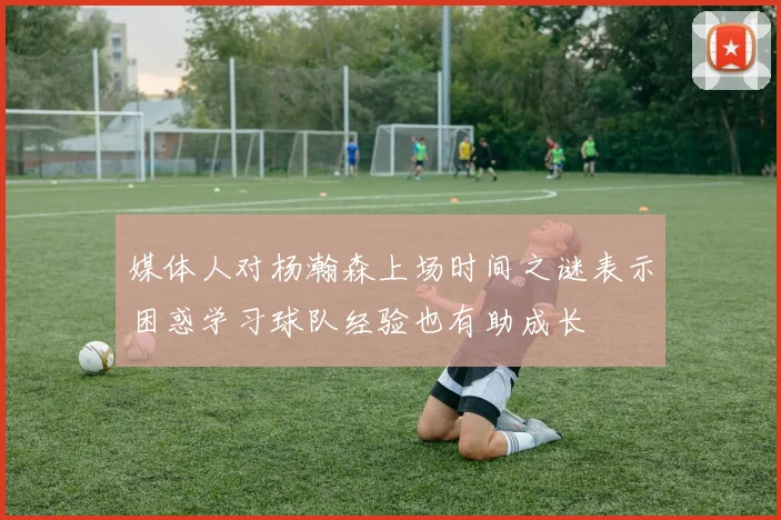 媒体人对杨瀚森上场时间之谜表示困惑学习球队经验也有助成长
