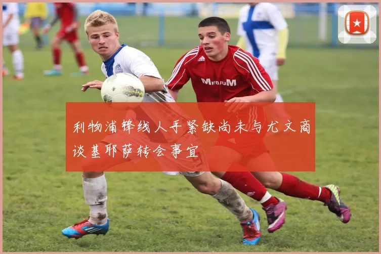 利物浦锋线人手紧缺尚未与尤文商谈基耶萨转会事宜