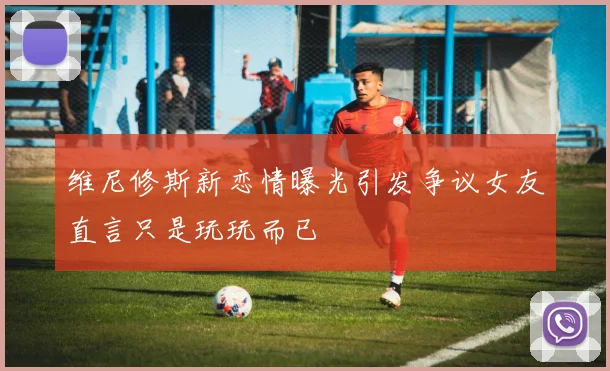 维尼修斯新恋情曝光引发争议女友直言只是玩玩而已