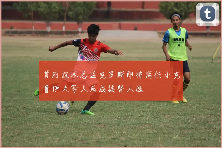 贾府技术总监克罗斯即将离任小克鲁伊夫等人或成接替人选