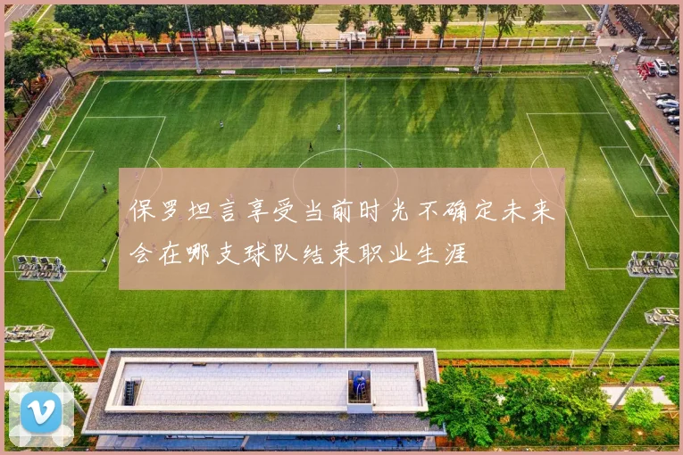 保罗坦言享受当前时光不确定未来会在哪支球队结束职业生涯