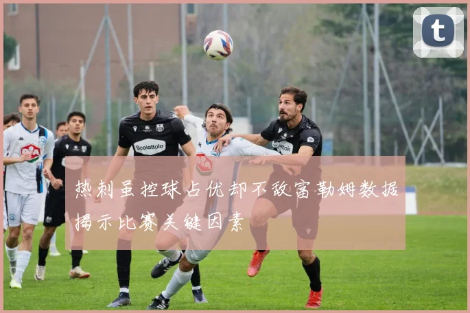 热刺虽控球占优却不敌富勒姆数据揭示比赛关键因素