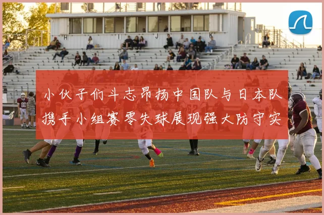 小伙子们斗志昂扬中国队与日本队携手小组赛零失球展现强大防守实力