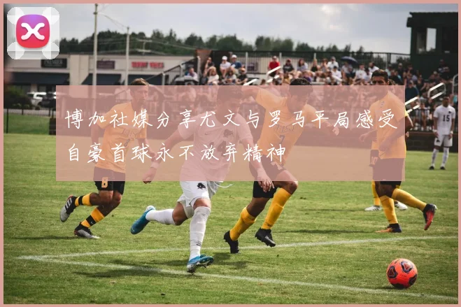 博加社媒分享尤文与罗马平局感受自豪首球永不放弃精神